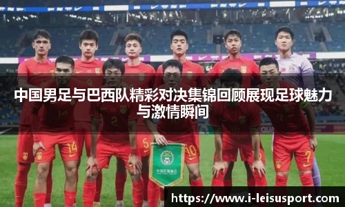 中国男足与巴西队精彩对决集锦回顾展现足球魅力与激情瞬间