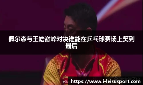 佩尔森与王皓巅峰对决谁能在乒乓球赛场上笑到最后