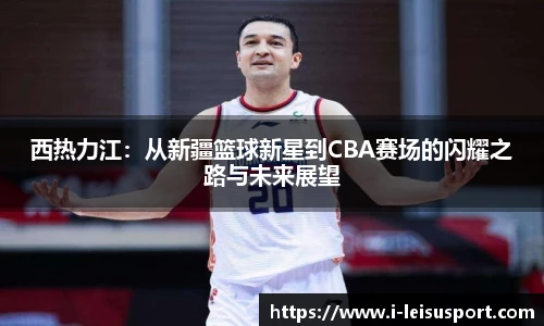 西热力江:从新疆篮球新星到CBA赛场的闪耀之路与未来展望